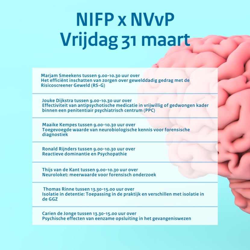 NIFP en NVvP vrijdag 31 maart. Marjam Smeekens tussen 9.00-10.30 uur over Het efficiënt inschatten van zorgen over gewelddadig gedrag met de Risicoscreener Geweld (RS-G). Jouke Dijkstra tussen 9.00 en 10.30 uur over Effectiviteit van antipsychotische medicatie in vrijwillig of gedwongen kader binnen een penitentiair psychiatrisch centrum. Maaike Kempes tussen 9.00 en 10.30 uur over Toegevoegde waarde van neurobiologische kennis voor forensische diagnostiek. Ronald Rijnders tussen 9.00 en 10.30 uur over Reactieve dominantie en psychopathie. Thijs van de Kant tussen 9.00 en 10.30 uur over Neuroloket: meerwaarde voor forensische onderzoek. Thomas Rinne tussen 13.30 en 15.00 uur over Isolatie in detentie: Toepassing in de praktijk en verschillen met isolatie in de GGZ. Carien de Jonge tussen 13.30-15.00 uur over psychische effecten van eenzame opsluiting in het gevangeniswezen.